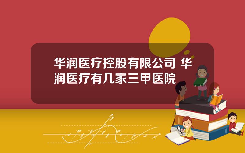 华润医疗控股有限公司 华润医疗有几家三甲医院
